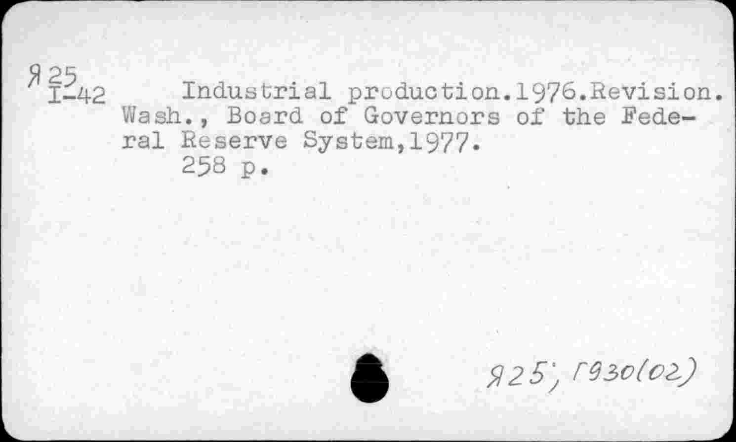 ﻿ï-42 Industrial production.1976.Revision.
Wash., Board of Governors of the Federal Reserve System,1977«
25S p.
^25; rteofoZ.)